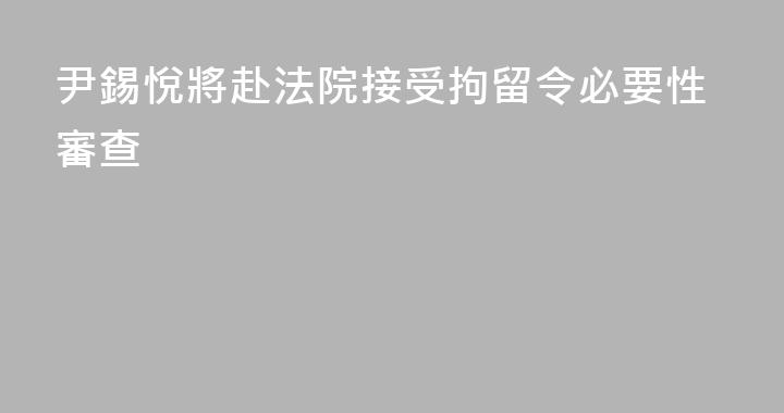 尹錫悅將赴法院接受拘留令必要性審查