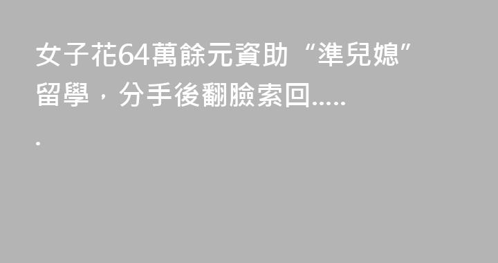 女子花64萬餘元資助“準兒媳”留學，分手後翻臉索回......