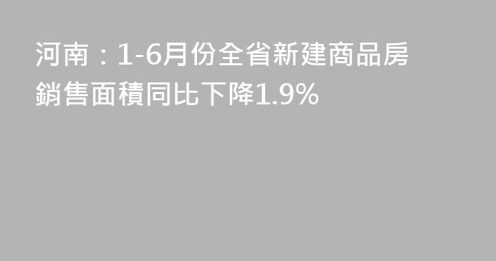 河南：1-6月份全省新建商品房銷售面積同比下降1.9%