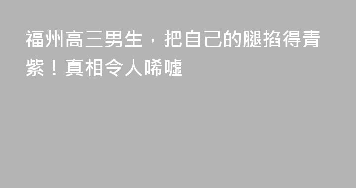 福州高三男生，把自己的腿掐得青紫！真相令人唏噓