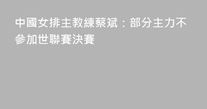 中國女排主教練蔡斌：部分主力不參加世聯賽決賽