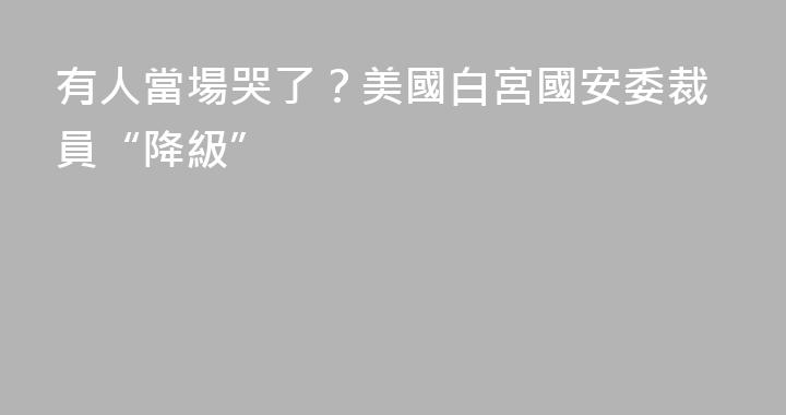 有人當場哭了？美國白宮國安委裁員“降級”
