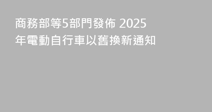 商務部等5部門發佈 2025 年電動自行車以舊換新通知
