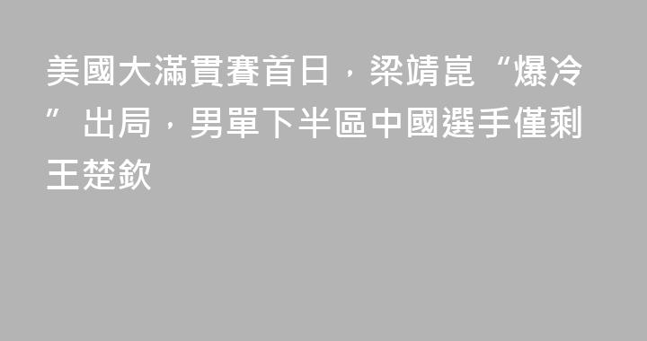 美國大滿貫賽首日，梁靖崑“爆冷”出局，男單下半區中國選手僅剩王楚欽