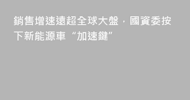銷售增速遠超全球大盤，國資委按下新能源車“加速鍵”