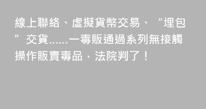 線上聯絡、虛擬貨幣交易、“埋包”交貨……一毒販通過系列無接觸操作販賣毒品，法院判了！