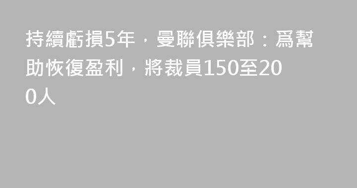持續虧損5年，曼聯俱樂部：爲幫助恢復盈利，將裁員150至200人