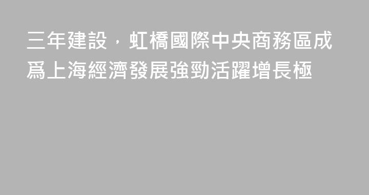 三年建設，虹橋國際中央商務區成爲上海經濟發展強勁活躍增長極