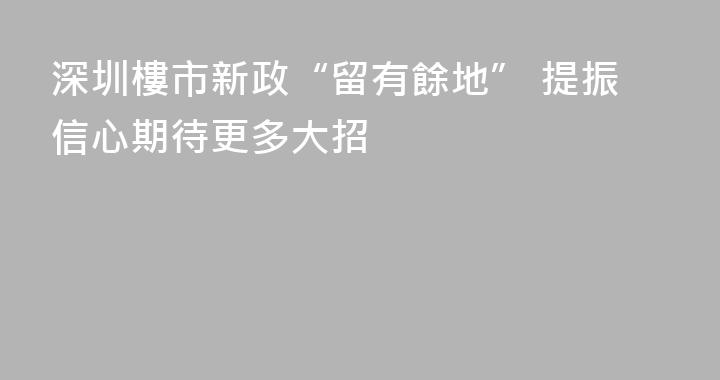 深圳樓市新政“留有餘地” 提振信心期待更多大招