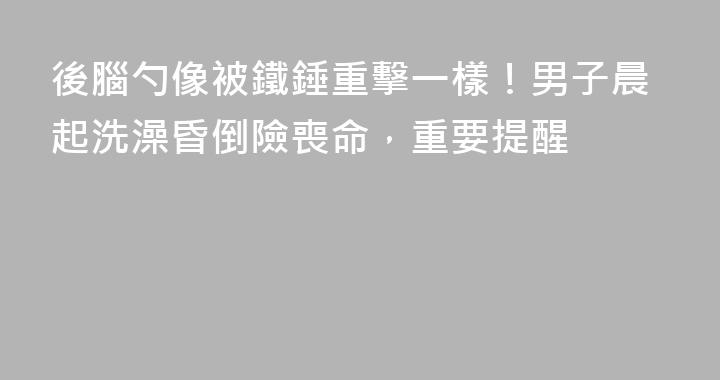 後腦勺像被鐵錘重擊一樣！男子晨起洗澡昏倒險喪命，重要提醒