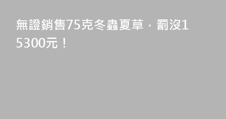 無證銷售75克冬蟲夏草，罰沒15300元！