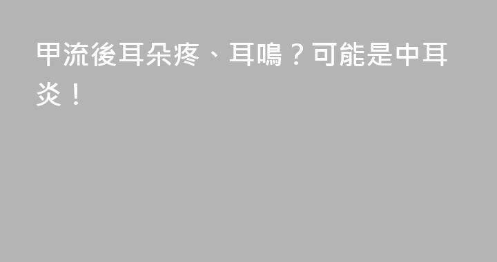 甲流後耳朵疼、耳鳴？可能是中耳炎！