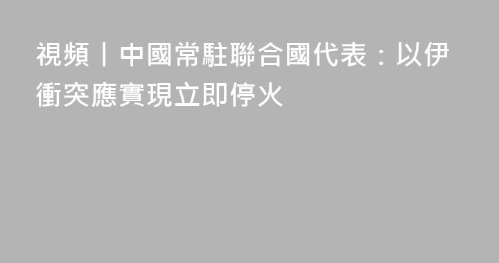 視頻丨中國常駐聯合國代表：以伊衝突應實現立即停火
