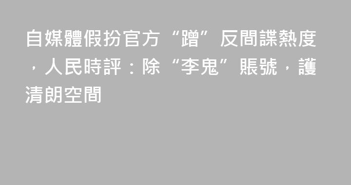 自媒體假扮官方“蹭”反間諜熱度，人民時評：除“李鬼”賬號，護清朗空間