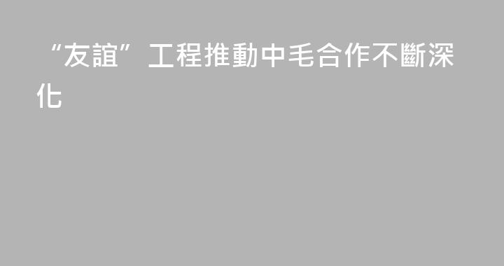 “友誼”工程推動中毛合作不斷深化