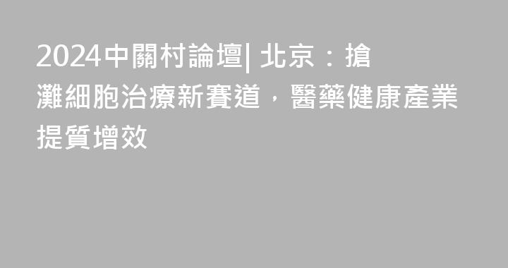 2024中關村論壇| 北京：搶灘細胞治療新賽道，醫藥健康產業提質增效