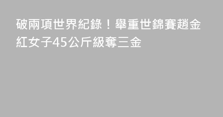 破兩項世界紀錄！舉重世錦賽趙金紅女子45公斤級奪三金