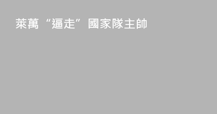 萊萬“逼走”國家隊主帥