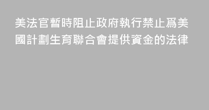 美法官暫時阻止政府執行禁止爲美國計劃生育聯合會提供資金的法律