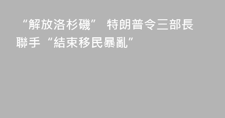 “解放洛杉磯” 特朗普令三部長聯手“結束移民暴亂”