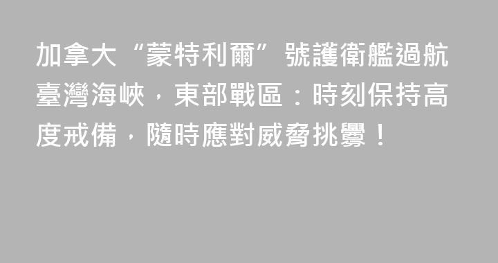 加拿大“蒙特利爾”號護衛艦過航臺灣海峽，東部戰區：時刻保持高度戒備，隨時應對威脅挑釁！