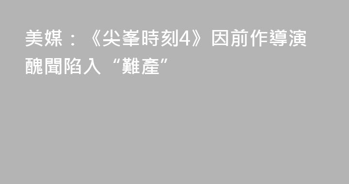 美媒：《尖峯時刻4》因前作導演醜聞陷入“難產”