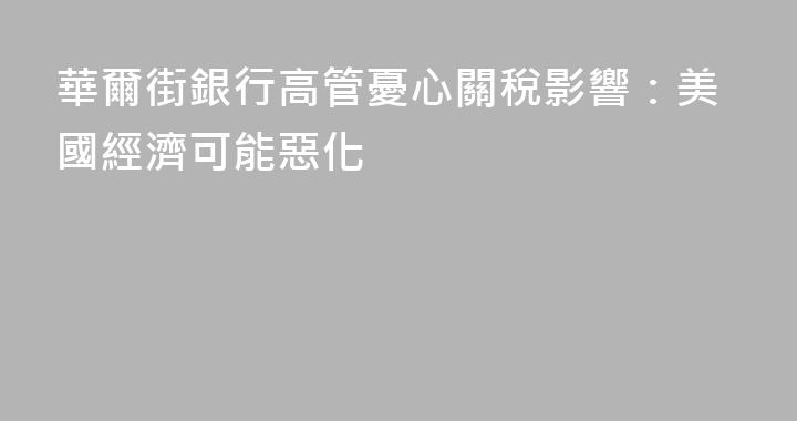 華爾街銀行高管憂心關稅影響：美國經濟可能惡化