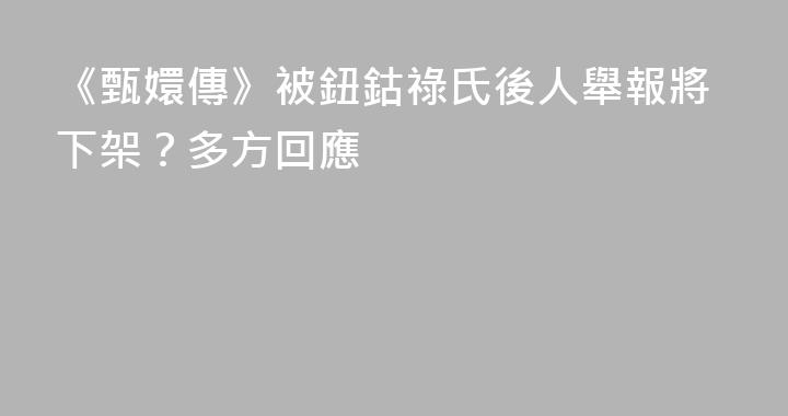 《甄嬛傳》被鈕鈷祿氏後人舉報將下架？多方回應