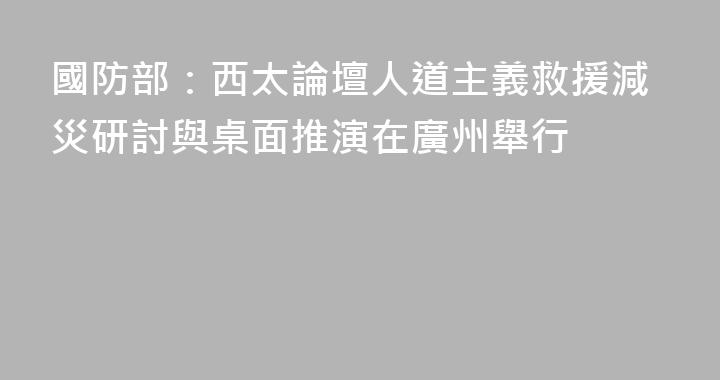 國防部：西太論壇人道主義救援減災研討與桌面推演在廣州舉行