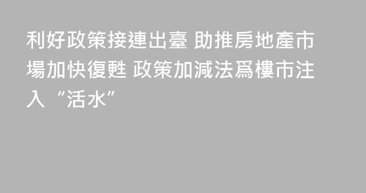利好政策接連出臺 助推房地產市場加快復甦 政策加減法爲樓市注入“活水”