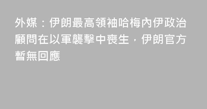 外媒：伊朗最高領袖哈梅內伊政治顧問在以軍襲擊中喪生，伊朗官方暫無回應