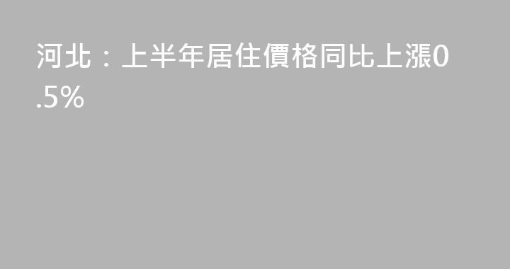 河北：上半年居住價格同比上漲0.5%