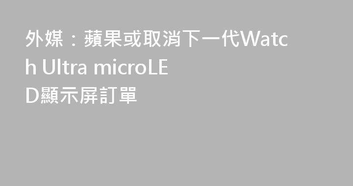 外媒：蘋果或取消下一代Watch Ultra microLED顯示屏訂單