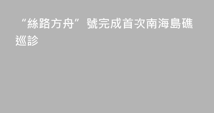 “絲路方舟”號完成首次南海島礁巡診