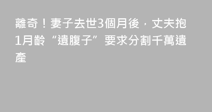 離奇！妻子去世3個月後，丈夫抱1月齡“遺腹子”要求分割千萬遺產