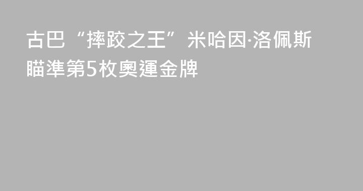 古巴“摔跤之王”米哈因·洛佩斯瞄準第5枚奧運金牌