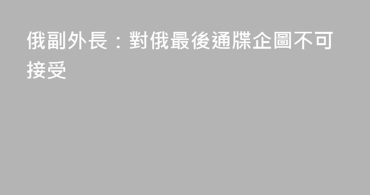 俄副外長：對俄最後通牒企圖不可接受