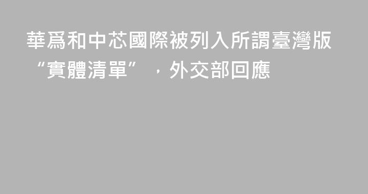 華爲和中芯國際被列入所謂臺灣版“實體清單”，外交部回應