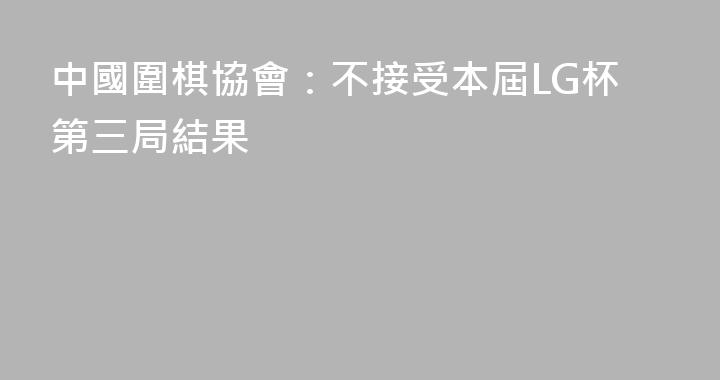 中國圍棋協會：不接受本屆LG杯第三局結果
