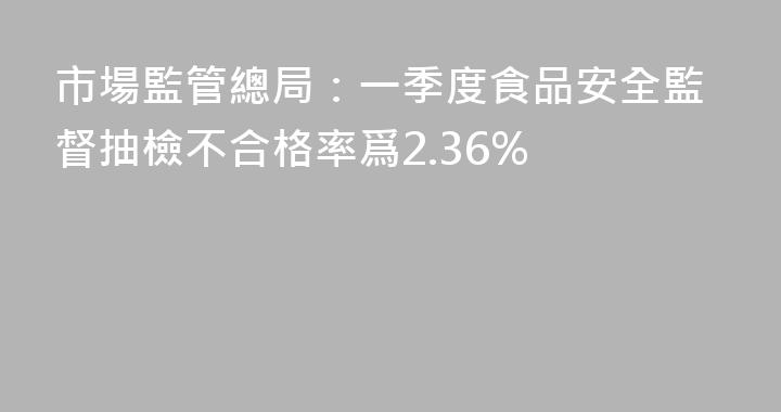 市場監管總局：一季度食品安全監督抽檢不合格率爲2.36%