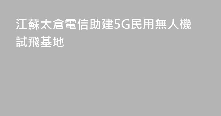 江蘇太倉電信助建5G民用無人機試飛基地