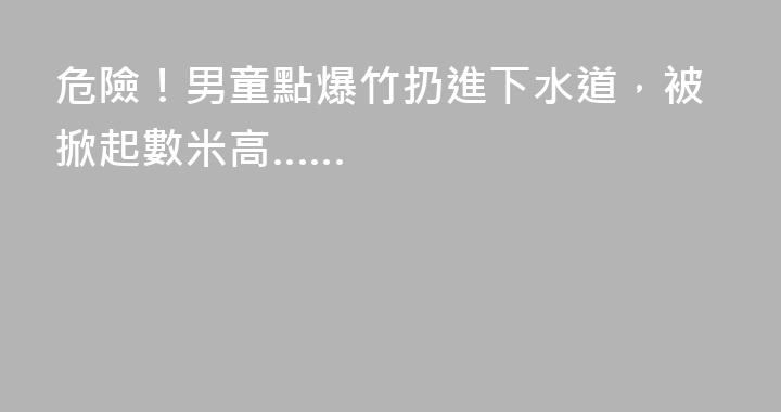 危險！男童點爆竹扔進下水道，被掀起數米高……