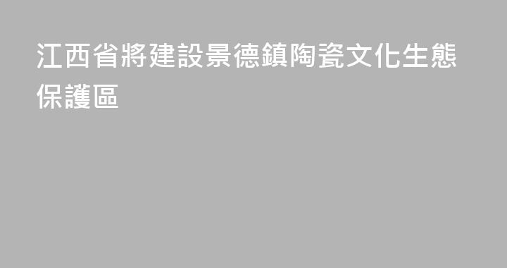 江西省將建設景德鎮陶瓷文化生態保護區