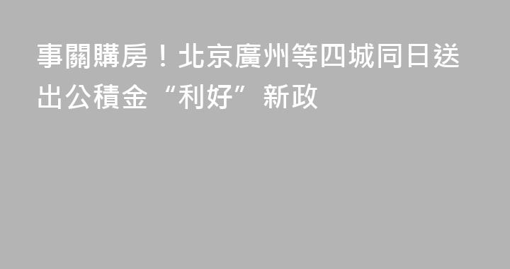 事關購房！北京廣州等四城同日送出公積金“利好”新政
