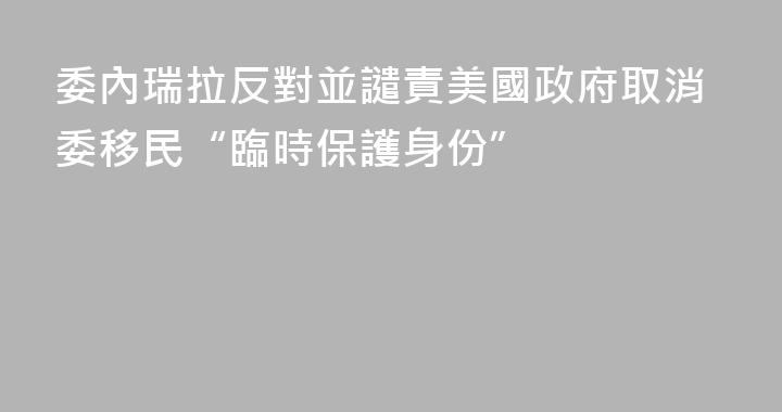 委內瑞拉反對並譴責美國政府取消委移民“臨時保護身份”