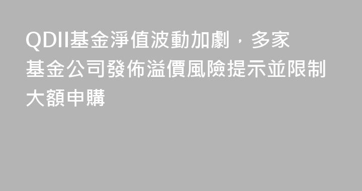 QDII基金淨值波動加劇，多家基金公司發佈溢價風險提示並限制大額申購