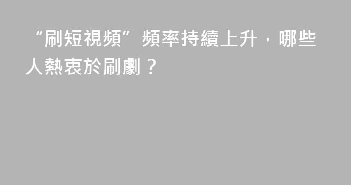 “刷短視頻”頻率持續上升，哪些人熱衷於刷劇？