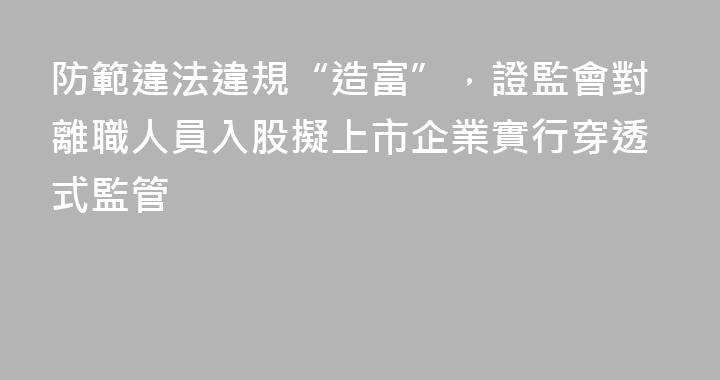 防範違法違規“造富”，證監會對離職人員入股擬上市企業實行穿透式監管