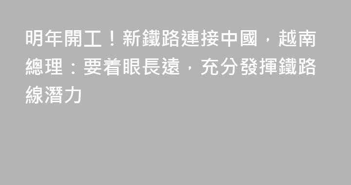 明年開工！新鐵路連接中國，越南總理：要着眼長遠，充分發揮鐵路線潛力