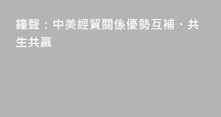 鐘聲：中美經貿關係優勢互補、共生共贏